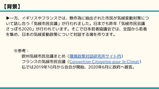 【背景】
▶一方、イギリスやフランスでは、無作為に抽出された市民が気候変動対策につ
いて話し合う「気候市民会議」が行われました。日本でも昨年「気候市民会議
さっぽろ2020」が行われています。そこで日本若者協議会では、全国から若者
を集め、日本の気候変動政策について対話する場を作ります。
※参考：
欧州気候市民会議まとめ（環境政策対話研究所サイト内）
フランスの気候市民会議（Convention Citoyenne pour le Climat）
仏では2019年10月から会合が開始、2020年6月に政府へ提言。
 