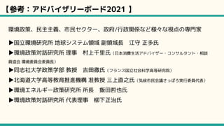 【参考：アドバイザリーボード2021 】
環境政策、民主主義、市民セクター、政府/行政関係など様々な視点の専門家
▶国立環境研究所 地球システム領域 副領域長　江守 正多氏
▶環境政策対話研究所 理事　村上千里氏（日本消費生活アドバイザー・コンサルタント・相談
員協会 環境委員会委員長）
▶同志社大学政策学部 教授　吉田徹氏（フランス国立社会科学高等研究院）
▶北海道大学高等教育推進機構 准教授 三上直之氏（気候市民会議さっぽろ実行委員代表）
▶環境エネルギー政策研究所 所長　飯田哲也氏
▶環境政策対話研究所 代表理事　柳下正治氏
 