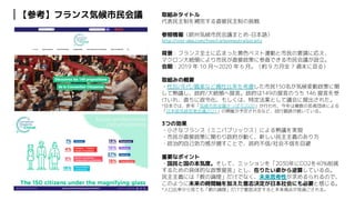 CONFIDENTIAL
取組みタイトル
代表民主制を補完する直接民主制の挑戦
参照情報（欧州気候市民会議まとめ-日本語）
http://inst-dep.com/free/carbonneutralsociety
背景：フランス全土に広まった黄色ベスト運動と市民の要請に応え、
マクロン大統領により市民が直接政策に参画できる市民会議が設立。
会期：2019 年 10 月〜2020 年 6 月。（約 9 カ月全 7 週末に亘る）
取組みの概要
・性別/年代/職業など属性比率を考慮した市民150名が気候変動政策に関
して熟議し、政府/大統領へ提言。政府は149の提言のうち 146 提言を受
けいれ、直ちに政令化、もしくは、特定法案として議会に提出された。
*日本では、昨年「気候市民会議さっぽろ2020」が行われ、今年は複数の若者団体による
「日本版気候若者会議2021」の開催が予定されるなど、試行錯誤が続いている。
3つの効果
・小さなフランス（ミニパブリックス）による熟議を実現
・市民が直接政策に関わり政府が動く、新しい民主主義のあり方
・政治的自己効力感が増すことで、政府不信/社会不信を回避
重要なポイント
・国民と国の本気度。そして、ミッションを「2030年にCO2を40%削減
するための具体的な政策提言」とし、在りたい姿から逆算している点。
民主主義には「数の論理」だけでなく、未来思考性が求めるられるので、
このように未来の時間軸を加えた意志決定が日本社会にも必要と感じる。
*人口比率から見ても「数の論理」だけで意思決定すると未来視点が見過ごされる。
【参考】フランス気候市民会議
 