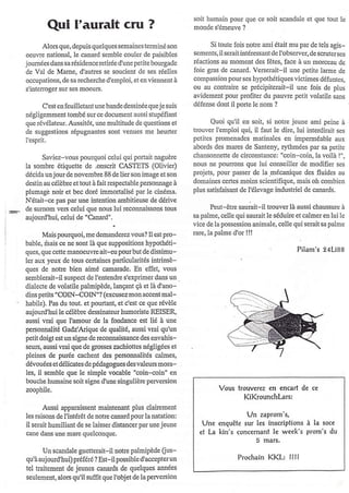 soit humain pour que ce soit scandale et que tout Ic
        C[ul I'auralt cru ?                                      monde s'émeuve ?


       Alors que, dcpuis quclques semaincs tcrminé son                  Si toute fois notre ami était mu par dc tels agis-
oeuvre national, lc canard semblc couler dc paisiblcs            scments, il seÉit intéressant de l'obscrvcr, de scrutcrscs
joumées dans sa résidcnce retirée d'une petitc bourgadc          réactions au momcnt des fêtcs, face à un morcaau de
de Val dc Mamc, d'autres se soucient dc scs réellcs              foie gÉs de canard. Verscrait-il unc pctite larme de
occupations, de sa rcchcrche d'cmploi, et cn viennent à          compassion pour ses hypothétiques victimes défuntcs,
s'inte[oger sur ses moeuls.                                      ou au contrairc se pÉcipitcrait-il unc fois dc plus
                                                                 avidcment pour profiter du pauvle pctit volatilc sans
      C'est en feuillctant unc bande dcssinéc que je suis        défonsc dont il pofie le nom ?
négligemment tombé sul cr document aussi stupéfiant
que Évélatcu!. Aussitôt, une multitude dequcstions ct                  Quoi qu'il cn soit, si notre jcune ami peine à
de suggestions répugnantes sont vcûucs mc heuder                 trouvcr I'emploi qui, il faut lc dire, lui interdirair ses
I'esprit.                                                        pctitcs promenadcs matinalcs en imperméablc aux
                                                                 abords des marcs de Santcny, rythmécs par sa pctite
      Saviez-vous pourquoi cclui qui portait naguèrc             chansonnette dc circonslancc: "coin-coin, la voilà !",
la sombrc étiquettc de .onscrit CASTETS (Olivicr)                nous ne poufons quc lui conseiiler dc modifier scs
décida un joulde novembrc 88 de lie!sorl image et son            projots, pour passer de la nécaniquc des fluidcs au
destin au élèbre et tout à fait rcspectable personnagc à         domaines certcs moins scicntifique, mais oh combien
plumagê noir et bcc doré immortalisé pa! le cinéma.              plus satisfaisart de l'élevagc industricl de canards.
N'éfait-ce pas pa! une intentioll ambitieuse de dédvc
de sumom vers celui que nous lui leconnaissons tous                    Peut-être sau;it-il trouverlà aussi chaussurc à
aujourd'hui, celui de "Canard",.                                 sa palmc, cellc qui saurait le séduirc et calmer en lui le
                                                                 vice de laposscssion animalc, celle qui serait sa palme
      Mais pourquoi, me demanderez vous? Il estpro-              Ére, la palme d'or !l!
bable, ôais ce ne sont là que suppositions hypothéti-
ques, que cctte manoeuvreait-eu pourbut de dissimu-                                                       Pilam's 94Li88
ler aux ycux de tous certaines particularités intrinsè-
ques dc notle bicn aimé camande. En effet, vous
semblerait-il suspect de I'entendrc s'expdmer dans un        .
dialecte de volatilc palmipède, lançant çà et là d'ano-
dins petits "COIN-COIN"? (excusezmon ac4ent mal-
habile). Pas du tout. et pou(aDt, et c'est ce que !évèle
aujourd'hui le célèbre dessinateur hulooriste REISER,
aussi vrai que I'amour de la fondance cst lié à uro
penomalité Gadz'Arique de qualité, aussi vrai qu'un
petit doigt est un signe de rccomaissance des envahis-
seurs, aussi vrai que de grosses zachiottes régligées et
pleines de pu!ée cachent dcs pe$onnalités câlmcs,
dévouées et délicâtes de pédagogues des valeurs mora-
les, i[ scmble que lc simplc vocable "coin-coin" cn
bouche humaine soitsignc d'une singulièrc perversion
zoophile.                                                                 Vous trouverez en encart de         ce
                                                                                 KiKrounchLars:
       Aussi apparaissert mairienant plus claircment
les raisons de l'inté!êt denotre cânard pour la natation:                            -,ln zaprom's,
il serait humiliant de se laisscr distancer parunejeune             Une enquête sur les inscriptions à la soce
cane dans une marc quelconque.                                     et [a kin's concemônt le week's prom's du
                                                                                         5 mars.
       Un scandale guetterait-il notre palmipède Cus-
qu'àaujourd'hui) préféré ? Est-il possible d'accapterur                           Prochain   KKL:      llil
tcl traitcmeDt de jcunes canards de quelques années
seulemont, alors qu'il suftit que I'objet de la perversion
 