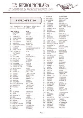 .4.i'l.l
                                                                                                          i:l!'/
        LD KIKROIJNCHLAKS
é-dii J+J{ r,i.   eFr'   r^''',   ;srr ;:. cluÈ1a- / rti !'; rr7À'r"i i   I   4' I I   1




                                                                    44PRANCY                     PRAI{OERE
                                                                    45AMAROK                     DENO1DLLE
                                                                    46I.AROCHE                   FOUCAT]T
                                                                    47 JEFF                      ROUX
                                                                    48 MAGMA                     VAT]CHER
                                                                    49      TRINITA              VATEMBOIS
   Volcl le zaprom's LI 90. Si lous désirez ieurs                   50      COOK'N               SAILE DE CHOU
   adresses. demandez la à SI]LAC 27.                              51      KOONTACH             AUDIN
                                                                    52      KATIC                SCOI.A.N
   FAM BUgI'E                         NOM                           53      MORTIMER             BARRAU
      RAFERÏY                         MORET                         54      OzuON                SEFCICK
      NTM                             PAGE                          55      G,G.                 GOURANTON
   I PROXIMA                          BELLINI                       56      SPIROU      THURIER
   2 BUSROGER                         I.ARDANS                      57      OARENNE     DUFOUR
   3 BIP,BIP                          BRISSEZ                       58      TADJ.N      OI,'ASSAID
   4 ZAKSPEED                         CARON                         59      PEN DUICK   TELLIER
   5 LACOON                           MALICgT                       60      BEEDEE-BEUK BEDU
   6 CHANTEPLEURE                     CHARLE"T                      6I      ZABORD'S NUTTE
   7 c?AlIo                          GLORIAN                       62      ?LVE                 MON-SSICNY
   8 CHIPIE                           VAN,HERREWEGHE                63      FAHRENHEIT BOIVIN
   9 C}IALLONIX                       DEGARDIN                      64      BOOL'S               BOUI.AND
   10 CAPITAINE                       SER                           65      MOTOROL'S            MEURISSE
      CAVERNE                                                       66      CHO                  TASSIN
   II ABYSS                           PARIS                         67      IRON-DUKE PgfIT
   2 RAKSHA                          APRAHAMI,AN                   68      SKORPIO              JUMEL
   13 BOUFFON                         RUCK                          69      OMAR                 TAYARI
   14 JAGUAR                          MAGREZ                        70      KATH'S               SERIN
   15 CERVEZ                          PAEN                         71      ARAKIS               PAIALIER
   t6 ZANCRA                          DEBUT                         72      FANCH                TEXIER
   T7 BOZO MEAIIY                     MORIN                         73      GOOEYE               BIDOT
   18 KRAGUEULS                       LEIGNEL                       74      JOJO                 JOLI,ET
   r9 MUZARTU'S                       SIÀLA                         75      NIKITA               BOUCHEZ
   20 POC'S                           LECOUSTRE                     76      SWELL                PILLE
   2 FERRARI                         THULLIER                      77      BIRD                 DECOSTER
   22 PEPITO                          CARPENTIER                    78      ELWOOD               LEBRUN
      CHE"T                           GRONNIER                      79      COINCOIN             LECOINTRE
   24 ZORRO                           GARCIA                        8I      PERIGN'S             COLPART
   25 DJ&RRY                          MANTELET                      81,     COR|O                HAEMERS
        MA'RIK                       LELEU                         8]      ZARAD                THEPAUT
        CRAVT|S                       HABERT                        aq      ocroPu           s   PEIrT
   2A COTTON CLLIB                    HECOUST                       i
                                                                    8       WALI,ABY THIEULOT
   29 ROBOCOP                         FOUCAULT                     8É       DROOPY FERNEZ
   30 VANZAL                          BRTNEAU                      A+       NESSIE COMBY
   3t                                 WILLIÀMS                     AX       KOLUCH DELPIACE
   32                                                              85       MANIÀC'S CHIELENS
   33 CARVOR                          MEUN1ER
                                                                   3C       HIFI     GLryOMARD
   34 PITS                            JEAN                         S,'      CYBORG MAILLE-T
   35 S}IALIM'S                       PARISIS                      9'       HELI     POLINE
      KIM                             LUKIC                        93       STINGER SZCZEPANSKI
   37 zAscorcH                        ERCNOLLE                    9q       FOX-ECHO PRIEUR
   38 BRONCO                          DOUAY                        9'       PSYCHE FLAMANT
   39 SERAC                           MUSSO                        96       SAI-AM   EUTAMENE
   40 C}IAPI C}IAP'S
   4t SAN ANTONIO
                                      VALLES                       9?       ROMIN'S ALBERIY
                                      CITRMONT                     99       LODEIN DUPONT
   42 BENJO                           LEMOINE                      9J       MARVEEN ENGLER
   43 POLLUX                          FICHEUX

                                                              Page 5
 