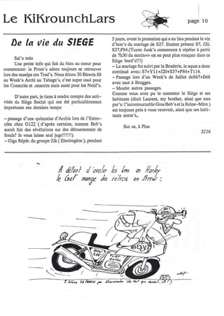 Le KiKrounchlars                                                                                      page 10


                                                           3 jows, avallt la Festation qui a eu lieu pendant le vin
     De la uie du SIEGE                                    d'hon's du mariage de S27, Etaient gésent 57, 120,
                                                           S37,P84.(Tuyss: Junk's commence à répéter à partir
                                                            de 7h30 du rnatin=> on ne peut plus ronquer dans ce
      Sal's toùs
                                                            Siège bord's!!!)
      Une p€tite info qui fait du bien au coeur pour
coûlmerlcer: la Prom's adore toujous se retrouver           - IJ mariage fut suivi par la Braderie, le squat a donc
                                                            continué avec: S7+Y11+J20+S37+P84+T114.
lors des manips cra Trad's. Nous étions 30 Birsois 88
au Week's Archi au Tabagn's, c'est super cool pour
                                                            - Passage lon d'un Week's de Juillet deS67+868
                                                            avec saut à Brugges.
les Conscrits et .onscrits mais aussi pour les Noùf's.
                                                            - Moulte aubes passages.
                                                            Comme vous avez pu le constater le Siège et s€s
      D'auke part, je tiens à rcndle compte des acti-
                                                            babitants (dixit Laurent, my brother, ainsi que mes
vités du Siège Social qui ont été particulièrement
                                                            par's: I'incontourlable Gros Beb's et la Reine-Mère )
importante cqs demieÉ temps:
                                                            est toujou$ près à vous recevoir, ainsi que ses habi-
                                                            tants norm's,,
-   passage d'une   quiv:ine d'Archis lors de l'Entre-
cîtte chez G722 ( d'après certains, maman Beb's
                                                                     Sur ce, à Plus
aurait fait des révélations sur des détournement de
                                                                                                              s116
fonds? Je vous laisse seul juge!!!!l!).
- Giga Répét. du goupe Zik ( Electrogène ), pendant




                               I lef*t / o*/r, It /^ ,                          /o,/ur
                              /e   Cqf naye /o r"hos en tsnJ :




                                             ftlt/.. F SL../,!a,/è
 