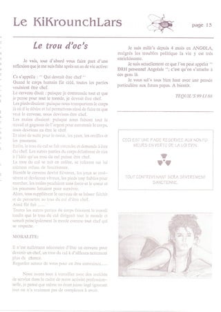 Le KiKrounchlars                                                                                      page   l3


            Le trou d'oc's                                         Je suismilit's depuis 4 mois en ANGOI,A,
                                                              malgrés les troublcs politique la vic y cst rrés
                                                              enrichissante,
       Je vais, tout d'abord vous fairc part d'une
rcflexion qucje mc suis faîte aprôs un an dc vic active:                                                       "
                                                                    Je suis actuellement ce que l'on peut appeler
                                                              DRH penonnel Angolais "; c'est qu'on s'attachc à
                                                              ces gens là.
Ca s'appelle :     " Qui dewait ôtrc chcf "                         Je vous sal's tous bien haut avec une penséc
 Quand le corps humain fût créé, toutes lcs partics
                                                              particulière aux fulurs papas. A bienlôt.
voulaicnt être chef.
 l-c ccrvcau disait : puisquc jc commandc tout ct que
jc pcnsc pour tout le mondc, jc dcvrait ôtrc chcl                                            TEQUTL'S 99 LI 88
 Lcs picds disaicnt: puisquc nous tmnsporons lc corps
 là où il lc désire et lui permettons ainsi dc fairc ce que
vcut lc ccrvcau, nous dcvrions ôtrc chcf.
 Les mains disaient: puisquc nous faisont tout lc
travail ct gagnons dc l'argcnt pour cntrctcnir lc corps,
nous dcvrions cn êtrc lc chef.
 Et ainsi dc suitc pour lc cocui. lcs ycux, les orcillcs ct
lcs poumons.                                                    CECI E3T UNE PÂGE REgERVEE AUX NON FU
 Enfin, lctrou du culsc fait cnlcndrc ct dcmrndc à ôtrc              N4EURs EN VERIU DE LA LOI EYIN,
élu chcf. ks autrcs pa ics dLr corps ôclatèrent dc rire
à f idéc qu'un trou du cul puissc ôtrc chcf.                                         t
 Le trou du cul sc mit cn colèrc. se rcfcrma sur lui
mômcct rcfusa dc fonctfunncr.
                                                                                   rT
 llicntùt lc ccrvcau ,lcr int ficrrcux. lcs ycu c croi-
sèrcnt ct dcvinrcnt vitrcux, lcs piccls trop faiblcs pour         IOUT CONIREVENANT sERA SEYERE[/EN1
marcher, lcs mains pcndaicnt sans forcc et lc cocur ct                           SANCTIONNE.
lcs poumons luttaicnt pour survivre.
Alors, tous supplièrcnt lo celvciu dc sc laisscr flichir
ct dc pcrmcttrc au trou clu cul d'étrc chcf.
Ainsi fût fait .......
Toutcs lcs aLrtres partics clu corps fiisaicnt lc travail
tandis que le trou du cul dirigcait tout lç mondc ct
scûrait principalcmcnt la mcrde comn]e tout chcf qui
sc respecte.

N{OR{LITE:

Il n'cst nullcmcnt néccssairc d'ôtro un ccrvcau pour
dcvcnir ûn chcf, un trou du cul à d'aillcurs ncttcment
plus dc chance.
Rcgurrlcz autr'ur Jc vr,u fiuur cn clrc cnntirincu....,,

       Nous avons tous à trtvailler evcc dcs sociétôs
dc scrvicc dans lc cadrc dc notrc activité profcssion-
ncllc, jc pcnsc quc mêmc cn étantjcunc ingé ignorant
tou!. on n'a rrrimcnt J':rs Jc c,rmplcc i 3,rit
 