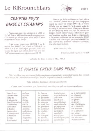 Le KiKrounchlars                                                                                           page 5



         cQItpTEs F0y's                                             Pour ce qui d'allcr quillonnq au Foy's à Birs€
                                                             ou à l'Estamin's, le Bon Archi que vous êtcs paye en
                                                             liquide ou s'ouvre un compte POSITIF. It est très
 EIRSE ET ESTAI,IIN'S                                        difficile pour un zident Foy's de courir après des
                                                             Archis qu'il voit au maximum 3 fois par an (Brassez
                                                             en avec Bojol's). Poù ceux qui onl encore des
      Nous avons essuyé lcs ardoises de la LI 88 au          comptcs positifs au Foy's evou à l'Estamin's, qu'ils
Foy's à Birsc ct à l'Estamin's avec le compte promo.         ne s'inquiètcnt pas, leur page de cay's est cons€rvée,
Cctte sommc qui s'éléve quand mômc à 4710 F vous             et ils pcuv€ff quillonncr sur leur compte.I-e FOND
est reporté sùr votre comptc.                                c'cst bien mais si on ne peut pas piner la FORME on
                                                             peut réservcr lcs 3 premières semaincs d'octobre 93
     A  ce propos nous avons 14123,62 F sur lc               poul aller taper la phase.
compto dont 6934,02 F en trésorie çt 7189,60 F cn
dcttcs PGs. Il est donc urgcnt pour lcs Archis qui                  A bon   entcndcur, salut.
bosscnt de réglcr lcùr ârdoise, et si vous avcz dcs
Prob's vous pouvcz nous prévcnir pour 2 F 50.                                 C'était un article Ayat's de vos DD,


                                  I-a feuillc dcs dcttcs ct jointe au KKL. lr'DaR




                    LE PARLER CREUX S/A'S PEINE
      Voici un tableau poul composcr on florilègc dc phrascs crcuses ct battrc les records d'incptie. [l çst construit
sur le modèle dit "formulateur automatiquc" ct offre un grand ilombre dc possibilités.

                              Petitc collection dc phrascs à I'usage dcs débùtants

         Chaquc mot d'unc colonnc pcut êtrc combiné avcc         n'impo   e qucl mot des autres colonnes.



   l'excellcncc         tcnforce              lcs factcuN           institutionnols          de la performance
   l'intervcntion       mobilise              lcs processus         organisationnels         du dispositif
   l'objectif           relève                Ics paramètrcs        qualitatifs              de l'enteprise
   le diagnostic        stimulc               lcs changemcnts       analytiqucs              du groupe
   l'expérimentation    modifie               lcs concepts          caractéristiques         du projot
   la formation         clarifie              lcs savoir faire      motivationnels           des bénéficiaires
   l'évaluation         renouvellc            les problèmes         pédagogiques             de la hierarchie
   la finalité          idcntifie             lcs indicatcurs       rcprésentatifs           des pratiques
   l'exprcssio!         pelfectionne          lcs résultats          participatifs           de Ia démarche
   lo managcmcnt        dévcloppc             lcs effets             cumulatifs              des actcurs
   la méthodc           dynamisc              lcs blocages           stratégiques            de la problématique
   le vécu              programmc              les bcsoins           neurolinguistiqucs      dçs structucs
   le rccadragc         ponctuo                lcs paradoxcs         systémiqucs             du métacontexte
 