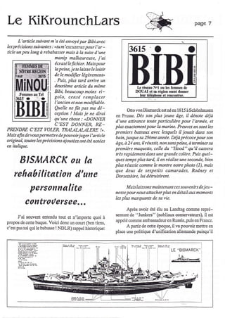 Le KiKrounchlars                                                                                                Page 7


          L'article suivant m'a été envoyé par Bibi avec
les précisions suivantes :   (tu m'e*cweras pour l'ar -
ti.cle   un peu bng à rebabasser mais à la suite d'une                  3615
                              manip malheureuse, j'ai
                              écr as é le f.c hier. Mais Tnur
                              Ia peine, je te laisse le loisir
                               de le modifier légèrement"                                                       t
                                                                                                                3
                               . Puis, plus tard. arrive un
                               deuxième article du même                      L   iÉseâu Nol où les femrnes da
                               Bibi, beaucoup mobs        ri-               DOUAI et sl Égiotr osent donn€r
                               golo, censé remplacer                                         e! teûd)tr8er.

                            I'ancien et non modifrable.
                            Quelle ne fût pas ma dé-                    Otto von Bismarck est né en 1815 à Schônlpuscn
                            ceptian ! Mais je ne dirsi
                                                                 en Prusse. Dès son plus jeune ôge, il dénote déjà
                            qu'une chose : <DONNER
                                                                 d'une attirance toute particulière pour I'armée, et
                            C'EST DONNER, RE_                    plus eractement pour la narine. Preuves en sont les
PRENDRE C'EST VOLER, TRALAIÀLALERE !,.
                                                                 premiers bateaux avec lesqueb il jouait dans son
Mais afu devous permette de pouvoir juger l'srticle
                                                                 bai4 jusque sa 29ème année. Déjà précoce pour son
original toutes les précisi.ons ajoutées ont été notées
                                                                 Age, à 21 ans, il réussit, non sans peine, è temiAer sg
en italique.
                                                                 premièrc maquette, celle du "Hood." qu'il cassera
                                                                 très rapi.dement dans une grande colère. Puis quel-

           BIS/(LARCK ou la                                      ques temps plus tar4 il en réqlbe une seconde, bien
                                                                 plus réussie comme le monte notre photo (1), mais
                                                                 que deux de sespetits camarades, Rodney et
     rehabîlitation d'une                                        Dors etshir e, lui détruisi ent-


                 personnalite                                           Mais laissoas maiatenont ces soueenirs d.e jeu-
                                                                 nesse pour nous attacher plus en détail aux mo enls
                                                                 les plus marquants de sa vie.
              controuersee...
                                                                       Après avoir été élu au Iandtag comme repré-
                                                                 sentart de "Junke$" (nobliaux clns€rvateurs), il est
      J'ai souvent entendu tout et n'importe quoi à
propos de cette buque. Voici donc un cowt OcIl tiens,            appelé comme ambassadeur en Russie, puis en France.
c'estpastoi qui le babasse !NDLR)rappel historique:                    A partir de cette époque, il va pouvoir mettre en
                                                                 plac€ urle politique d'unification allemande puisqu'il



                                                                                                   LE "BISMARCK'
 
