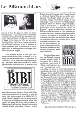 Le KiKrounchlars                                                                                         page    I

                                                           Empire Romain Germanique est à l'époque dominé,
                                                           et cela depuis Charles Quint, par une famille catho-
                                                           lique. les "Habsbowg" qui ont leur propre empire :
                                                           l'Autriche-Hongrie. Pour rcaliser I'union de toùte
                                                           l'Allemagne sous la domimtion des "Hohenzollern"
                                                           de Prusse, il faut tout d'abord obliger I'Autriche à
                                                           sortir du Saint-Empie. IJ HolsteiD sert donc de
                                                           préterte pour déclarer la guerre à une Auhiche mal
                                                           préparée, I-a gueqe est courte et les Autrichiens so[t
                                                           écrases à Sadowa en Bohême en 1866. Bismarck peut
dispose de tous les pouvoiÉ entre les maiûs.               dicter ses clnditions : la Prusse s'empare du Hanowe,
Contlaircment à ce que ûotre mémoùe retient de lui,
                                                           l'Autliche est expulsée d'Allemagne, le's états du
c'est non par la guene mais par l'économie qu'il           Nord sont !éunis dans une colfédélatioû et les états
ertame c€tte udté. cela se traduit par [e "Zollverein"     du Sud signcnt uIIe allianc.e défensive avec la Prusse.
en 1834 (pacte renouant avec les traditions                 Reste alors à Bismarck à trou-
hanseatiques de la Mer du Nord, liant ces mêmes états      ver un ennemi extérieur qui
par des accords douanierc) et par la définition de          puisse faire naître un nationa-
ûoûnes çornmunes pour les chemins de fer de c€s             lisme dans tous les états alle-
Égions avec [e développemert des échanges com-              nands et les regrouper sous la
merciaux que   l'on imagine.                                même bannièrc.,.

      C'est s€ulement à panir de 1864 qu'il com-                  Napoléon III s€Ia le gui-
menc€ I'uûificatiotr par la force. L'occasion lui en est   gnol que Bismarck recherche
donné par des gpblèmes liés à la succession du             puisqu'il a réussi l'exploit de
Danemark. Il faut se placer dans la logique de l'épo-      se mettre à dos la Russie erl
que l les guerres soDt tles natuelles et les natiorc       participant à une guene de
régulièrement s'allient pow batFe un advelsahe puis        Cdmée avec I'Angleteqe sans
                                                           que l'on comprenne encore
                                                           aujourd'hui ses raisons et sans s'attiret I'amitié de
         3615                                              cette demière qui claht les visees de la France sul la
                                                           Betgique. Il s'est aliéné I'Autriche    fl  participant à
                                                           I'uniiication de l'Italie et les ltaliells en leul faisant
                                                           tùer dessus, aprcs les avoir soutenu, afir de Fotéger
                                                           les états du Pape. Il s'es enfin ridiculisé au Mexique
                                                           où l'armée ftançaise s'est fait tailler eû pièc€s par une
                                                           bande d'indiens dotés d'arcs et de flèches. Encore
                                                           pour un problème succassion, cette fois pour le tlône
             DOUAI et s. r#oû os€nt donner
                           et nènconfteL -r                d'Espagne, la FÉnce seule déclare [a guerre aux états
                                                           allemands et se fait védtablement Étatiner à Sedaû €n
                                                            1870. Napoléor III câpitule, Pads capitule, la répu-
 s'entledechircnt pour le dépecer. Ce qui fait la diffé-
                                                           blique est instaurée en France, I'Allemagne du Sud
 renc€ entle la démarche de Bismarck et celle des
                                                            accepte son Éttachement à l'Allemagne du nord et en
 auhes chefs d'état eupéens, c'est I'EFFICACITE.           janvier 1871, le roi de Prusse Guillaume I est cou-
 Ainsi, il s'allie d'abord à I'Aufiche pour se répartir
                                                            ronné à Versailles empereur allemand et les llsaco-
 le Schleswig et [e Holstein danois de langue alle-        Lorrains-foinc's des boais apprennent à brasser
 mande, puis ensuite à la France pour revendiquer le        I'allemand.-.
 Holstein confié à I'Autriche. I-à aussi, une nouvelle
 precision d'ordre géopolitique s'impose: le Saift
                                                                  Bismarck, lui ne s'anête pas : il s'assue que la
 