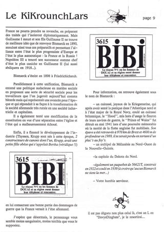 Le KiKrounchlars                                                                                                  page 9


France ne pouna prendrc sa tevanche, e! prépaEnt
des $aités qui I'isolercnt diplomatiquement. Mais
Guillaume I meù et son fils Guillaume II ne trouve
de meilleure idée que de renvoya Bismarck en 1890,                    3615
annulant ainsi tous ces préparatifs et permettant I'al-
liancÊ entle l'état le plus progressiste d'Europe et
l'état le plus autocratique : la Franc.e et la Russie !
Napoleon III a Eouvé son successeur comme chef
d'état le plus caniche en Guillaume II (lui aussi
abdiquera en 1918...).
                                                                             L iÉscrù Nol ou Ls feom€s de
                                                                        _
                                                                            DOUAI et s. Égion 6eot dooter
      Bismarck s'éteht en 1898 à Friedrichichsruh.                            lel,r éléDhoæ et raûconûer.


     Parallèlement à c€tte unification, Bismarck a
entâmé une politique audacieus€ en madère sociale
en proposant ule sorte de sécurité sociale pour les            Pow hformation, on retrouve également sous
havailleus que l'on jugerait aujourd'hui comma            le nom de Bismarck :
bâtarde mais qui représentait une avanc€e pour l'épo-
que et qui épondait à sa façon à la transformation de             -ua cuirasse, joyaux de la Kriegsmarine, qui
1a société âllemande fiès rurale en une société indus-    après avoir semé la panique dans l'Atlantique nord et
Eielle et capitrliste.                                    à l'état majol de la Royal Navy, crulé un clirasé
       Il a également tenté une modification de la        britamique, le "Hood", mis hors d'usage le fleuron
coûstitution en lue d'une s€paration entre l'église et    de leu$ navircs de guerre, le "Princ€ of wales" fut
l'état qui a malheureusemelt échoué.                      détruit en mai 1941. lors d'une poursuite mémorable
                                                          où la moitié de la flotte anglaise fut mobiliÉe. Sor
       Enfin, il a fimûcé le développement de l'in-       épaee o été retrouvée à 970 lon de Brest et 1600 m de
dusûie (Thyss€n, Krupp sont nés à c€tte époque, 2         profondeur en 1989, il se serait perdu en sortant d'un
constructeurs de canons dont l'un, Içupp, avsit une       plac's au foy's.
petite fiùle obèse Eti s'appelait Bertha (véridique !))           -
                                                                 un archipel de Mélanesie au Nord-Ouest de
                                                          la Nouvelle-Guinée.

                                                                  -la câpitale du Dakota du Nord.
                                                                  4galement     paquebot de 566217, construit
                                                                                  un
                                                          en 1922 et coulé en 1939 (à ûoire qu'aucun Bismarck

                                                  I       ne tient la mer...)


                                                  i               -   Votre humble serviteur.
                                                  I
            L rêe{lr N.l oû lc.l€Dmes de      -
           DOUAI et sâ #otr o6ent dontr€r
              lêur téléDhone €t rcncoùtrêr.




en lui consacrant une bonne panie des dommages de
guene que la FÉnce ve$ait à l'état allemând.
                                                            il   est pas dégueu non plus       celui   1à, Cest   un L en
     J'espère que désormais, le personnage vous                       "DavysDingbats", je le lesonirai....
semble moins sanguinaùe, moins tenible que vous le
supposiez.
 