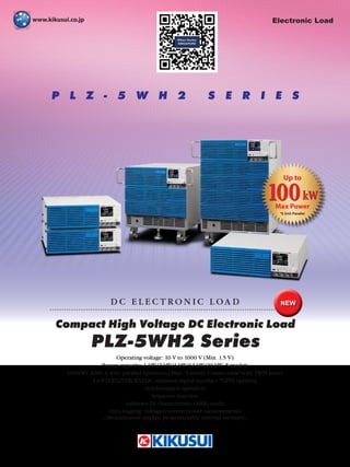 P L Z - 5 W H 2 S E R I E S
Compact High Voltage DC Electronic Load
D C E L E C T R O N I C L O A D
Operating voltage: 10 V to 1000 V (Min. 1.5 V)
Power capacity: 1 kW/2 kW/4 kW/12 kW/20 kW, 5 models
100 kW/ 2000 A with parallel operation (Max. 5 units) Connectable with 5WH series
LAN (LXI)/USB/RS232C standard digital interface *GPIB optional
Synchronized operation
Sequence function
Arbitrary IV characteristic (ARB) mode
Data-logging: voltage/current/power measurements
(Measurement display, programmable internal memory)
PLZ-5WH2 Series
NEW
Electronic Load
100kW
Up to
Max Power
*5 Unit Parallel
 