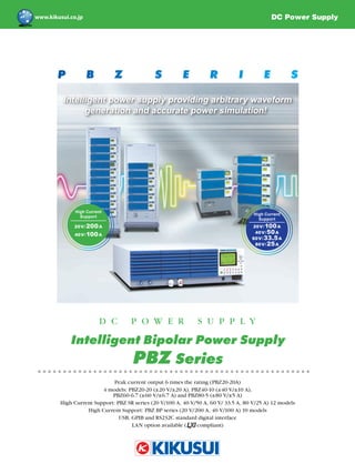 P B Z S E R I E S
D C P O W E R S U P P L Y
Intelligent Bipolar Power Supply
PBZ Series
DC Power Supply
20V/100A
40V/50A
60V/33.5A
80V/25A
High Current
Support
Intelligent power supply providing arbitrary waveform
generation and accurate power simulation!
Peak current output 6 times the rating (PBZ20-20A)
4 models: PBZ20-20 (±20 V/±20 A), PBZ40-10 (±40 V/±10 A),
PBZ60-6.7 (±60 V/±6.7 A) and PBZ80-5 (±80 V/±5 A)
High Current Support: PBZ SR series (20 V/100 A, 40 V/50 A, 60 V/ 33.5 A, 80 V/25 A) 12 models
High Current Support: PBZ BP series (20 V/200 A, 40 V/100 A) 10 models
USB, GPIB and RS232C standard digital interface
LAN option available ( compliant)
20V/200A
40V/100A
High Current
Support
 