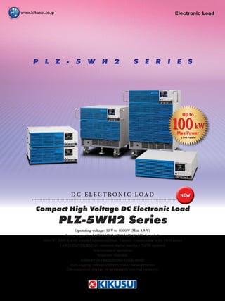 P L Z - 5 W H 2 S E R I E S
Compact High Voltage DC Electronic Load
D C E L E C T R O N I C L O A D
Operating voltage: 10 V to 1000 V (Min. 1.5 V)
Power capacity: 1 kW/2 kW/4 kW/12 kW/20 kW, 5 models
100 kW/ 2000 A with parallel operation (Max. 5 units) Connectable with 5WH series
LAN (LXI)/USB/RS232C standard digital interface *GPIB optional
Synchronized operation
Sequence function
Arbitrary IV characteristic (ARB) mode
Data-logging: voltage/current/power measurements
(Measurement display, programmable internal memory)
PLZ-5WH2 Series
NEW
Electronic Load
100kW
Up to
Max Power
*5 Unit Parallel
 