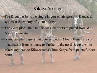 Kikuyu’s origin
∞The Kikuyu tribe is the single largest ethnic group in Kenya, &
settled at the vicinty of Mount Kenya.
∞The exact place that the Kikuyu's ancestors migrated from West
Africa is uncertain.
∞ Some people suggest that they arrived in Mount Kenya area of
inhabitation from settlements further to the north & east, while
others say that the Kikuyu moved into Kenya from points further
north.
 