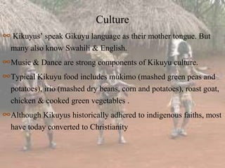 Culture
∞ Kikuyus’ speak Gikuyu language as their mother tongue. But
many also know Swahili & English.
∞Music & Dance are strong components of Kikuyu culture.
∞Typical Kikuyu food includes mukimo (mashed green peas and
potatoes), irio (mashed dry beans, corn and potatoes), roast goat,
chicken & cooked green vegetables .
∞Although Kikuyus historically adhered to indigenous faiths, most
have today converted to Christianity
 