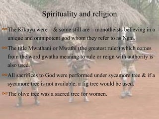 Spirituality and religion
∞The Kikuyu were – & some still are – monotheists believing in a
unique and omnipotent god whom they refer to as Ngai.
∞The title Mwathani or Mwathi (the greatest ruler) which comes
from the word gwatha meaning to rule or reign with authority is
also used.
∞All sacrifices to God were performed under sycamore tree & if a
sycamore tree is not available, a fig tree would be used.
∞The olive tree was a sacred tree for women.
 