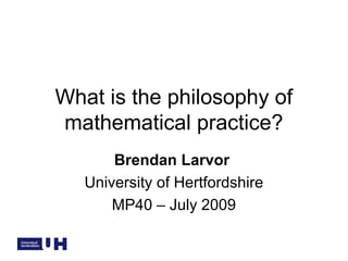 What is the philosophy of
mathematical practice?
Brendan Larvor
University of Hertfordshire
MP40 – July 2009
 