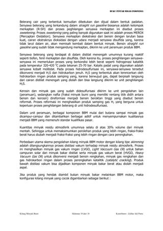 BUKU PINTAR MIGAS INDONESIA 
Belerang cair yang terbentuk kemudian dibekukan dan dijual dalam bentuk padatan. Senyawa belerang yang terkandung dalam straight run gasoline biasanya adalah kelompok merkaptan (R-SH) dan proses peghilangan senyawa merkaptan ini disebut proses sweetening. Proses sweetening yang paling banyak digunakan saat ini adalah proses MEROX (Mercaptan Oxidation). Senyawa merkaptan diekstraksi dari bensin dengan larutan basa kuat, cairan ekstraknya dioksidasi dengan udara menjadi senyawa disulfida yang, karena tidak larut dalam air, akan memisah kembali dalam bentuk minyak. Bensin straight run gasoline yang sudah tidak mengandung merkaptan, dikirim ke unit peramuan produk BBM. 
Senyawa belerang yang terdapat di dalam distilat menengah umumnya kurang reaktif seperti tiofen, fenil merkaptan dan disulfida. Oleh karena itu, proses penghilangan senyawa- senyawa ini memerlukan proses yang berkondisi lebih berat seperti hidrogenasi katalitik pada temperatur 320-420 oC pada tekanan 25-70 bar. Katalis padat yang digunakan adalah senyawa kobalt molibdat. Pada proses hidrodesulfurisasi ini, senyawa-senyawa tersebut dikonversi menjadi H2S dan hidrokarbon jenuh. H2S yang terbentuk akan terencerkan oleh hidrokarbon ringan produk samping yang, karena berwujud gas, dapat berpisah langsung dari cairan distilat menengah yang diolah dan bisa langsung dikirim ke unit penghilangan H2S. 
Kerosin dan minyak gas yang sudah didesulfurisasi dikirim ke unit pengolahan lain (peramuan), sedangkan nafta (fraksi minyak bumi yang memiliki rentang titik didih antara bensin dan kerosin) direformasi menjadi bensin beroktan tinggi yang disebut bensin reformat. Proses reformasi ini menghasilkan produk samping gas H2 yang berguna untuk keperluan proses penghilangan belerang di unit hidrodesulfurisasi. 
Dalam unit peramuan, berbagai komponen BBM mulai dari butana sampai minyak gas dicampur-campur dan ditambahkan berbagai aditif untuk menyempurnakan kualitasnya menjadi BBM yang memenuhi standar kualifikasi pasar. 
Kuantitas minyak residu atmosferik umumnya selalu di atas 30% volume dari minyak mentah. Sehingga untuk memaksimumkan perolehan produk yang lebih ringan, fraksi-fraksi berat harus diubah menjadi fraksi-fraksi yang lebih ringan dengan cara perengkahan. 
Perbedaan utama skema pengolahan kilang minyak BBM motor dengan kilang tipe skimming adalah dilangsungkannya proses distilasi vakum terhadap minyak residu atmosferik. Proses ini menghasilkan minyak gas vakum ringan (LVGO, Light Vaccuum Gas Oil) untuk bahan campuran solar dan minyak bakar distilat serta minyak gas vakum berat (HVGO, Heavy Vacuum Gas Oil) untuk dikonversi menjadi bensin rengkahan, minyak gas rengkahan dan gas hidrokarbon ringan dalam proses perengkahan katalitik (catalytic cracking). Produk bawah distilasi vakum bisa dijadikan komponen minyak bakar berat atau diolah menjadi aspal. 
Jika produk yang hendak diambil bukan minyak bakar melainkan BBM motor, maka konfigurasi kilang minyak yang cocok digambarkan sebagai berikut : 
Kilang Minyak Bumi Halaman 10 dari 18 Kontributor : Zulfan Adi Putra 
 