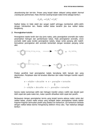 BUKU PINTAR MIGAS INDONESIA 
decarbonizing dan lain-lain. Proses yang terjadi dalam delayed coking adalah thermal cracking dan polimerisasi. Pada thermal cracking terjadi reaksi kimia sebagai berikut : 
102281725CHCHCH••→+ 
Radikal bebas ini tidak stabil dan sangat reaktif sehingga membentuk olefin–olefin dengan hidrokarbon lain. Reaksi radikal bebas berakhir jika dua radikal bebas bergabung. 
2. Perengkahan katalis 
Perengkahan katalis terdiri dari dua jenis reaksi, yaitu perengkahan aromatik dan reaksi perpindahan hidrogen dan pembentukan kokas. Pada perengkahan aromatik, cincin aromatik stabil pada kondisi perengkahan katalis, tetapi rantai panjang alkil reaktif. Kemudahan perengkahan alkil aromatik bertambah dengan kenaikan panjang rantai alkil. 
CH3CH2CH2CH3CH3CHCH2CH3CH3CH3+ CH3CHCH2CH3CH3+CHCH3CH 
Produk parafinik hasil perengkahan katalis bercabang lebih banyak dari yang diperkirakan. Penjelasan atas hal tersebut diberikan dari reaksi hidrogen transfer seperti berikut : 
nolefindecalinnparafintetraliniolefindecaliniparafintetralin−+→−+ −+→−+ cc 
Karena reaksi isomerisasi olefin dan hidrogen transfer antara i-olefin dan decalin jauh lebih cepat dari pada reaksi lain, maka i-parafin dihasilkan lebih cepat dari parafin. 
Berlawanan dengan perengkahan termis yang terjadi karena adanya reaksi rantai dari radikal bebas, produk reaksi antara yang terdapat dalam perengkahan katalis adalah fragmen-fragmen bermuatan positif yang disebut ion karbonium. Ion karbonium berbeda dengan radikal bebas karena mengandung elektron minus satu. Tipe reaksinya sebagai berikut : 
Kilang Minyak Bumi Halaman 14 dari 18 Kontributor : Zulfan Adi Putra 
 