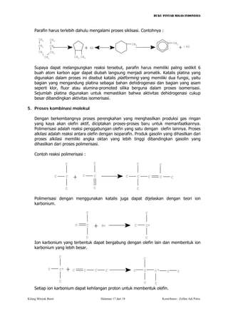 BUKU PINTAR MIGAS INDONESIA 
Parafin harus terlebih dahulu mengalami proses siklisasi. Contohnya : 
++ CH3CH2CH2CH2CH2CH2CH3CH3CH3CH33H2CH3H2 
Supaya dapat melangsungkan reaksi tersebut, parafin harus memiliki paling sedikit 6 buah atom karbon agar dapat diubah langsung menjadi aromatik. Katalis platina yang digunakan dalam proses ini disebut katalis platforming yang memiliki dua fungsi, yaitu bagian yang mengandung platina sebagai bahan dehidrogenasi dan bagian yang asam seperti klor, fluor atau alumina-promoted silika berguna dalam proses isomerisasi. Sejumlah platina digunakan untuk memastikan bahwa aktivitas dehidrogenasi cukup besar dibandingkan aktivitas isomerisasi. 
5. Proses kombinasi molekul 
Dengan berkembangnya proses perengkahan yang menghasilkan produksi gas ringan yang kaya akan olefin aktif, diciptakan proses-proses baru untuk memanfaatkannya. Polimerisasi adalah reaksi penggabungan olefin yang satu dengan olefin lainnya. Proses alkilasi adalah reaksi antara olefin dengan isoparafin. Produk gasolin yang dihasilkan dari proses alkilasi memiliki angka oktan yang lebih tinggi dibandingkan gasolin yang dihasilkan dari proses polimerisasi. 
Contoh reaksi polimerisasi : 
+ CCCCCCCCCCCCCCCC 
Polimerisasi dengan menggunakan katalis juga dapat dijelaskan dengan teori ion karbonium. 
+ CCCCH+ CCCC+ 
Ion karbonium yang terbentuk dapat bergabung dengan olefin lain dan membentuk ion karbonium yang lebih besar. 
+CCCCCCCCC+CCCCCCC+ 
Setiap ion karbonium dapat kehilangan proton untuk membentuk olefin. 
Kilang Minyak Bumi Halaman 17 dari 18 Kontributor : Zulfan Adi Putra 
 