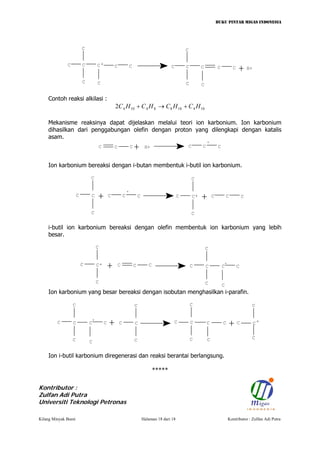 BUKU PINTAR MIGAS INDONESIA 
+ CH+CCCCCCCCCCCCCCC+ 
Contoh reaksi alkilasi : 
104188841042HCHCHCHC+→+ 
Mekanisme reaksinya dapat dijelaskan melalui teori ion karbonium. Ion karbonium dihasilkan dari penggabungan olefin dengan proton yang dilengkapi dengan katalis asam. +CCCH+ + CCC 
Ion karbonium bereaksi dengan i-butan membentuk i-butil ion karbonium. 
++ CCCCCCCC+CCC+ CCC 
i-butil ion karbonium bereaksi dengan olefin membentuk ion karbonium yang lebih besar. 
+ CCCCCCCCCCC++ CCC 
Ion karbonium yang besar bereaksi dengan isobutan menghasilkan i-parafin. 
++ CCCCCC CCCCCCCCCCCC++ CCC 
Ion i-butil karbonium diregenerasi dan reaksi berantai berlangsung. 
***** 
Kontributor : 
Zulfan Adi Putra 
Universiti Teknologi Petronas 
Kilang Minyak Bumi Halaman 18 dari 18 Kontributor : Zulfan Adi Putra 
