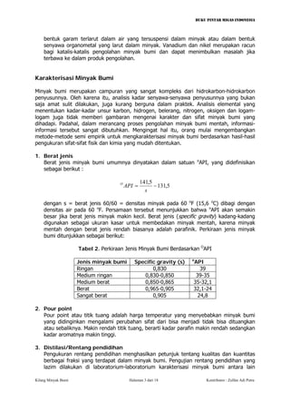 BUKU PINTAR MIGAS INDONESIA 
bentuk garam terlarut dalam air yang tersuspensi dalam minyak atau dalam bentuk senyawa organometal yang larut dalam minyak. Vanadium dan nikel merupakan racun bagi katalis-katalis pengolahan minyak bumi dan dapat menimbulkan masalah jika terbawa ke dalam produk pengolahan. 
Karakterisasi Minyak Bumi 
Minyak bumi merupakan campuran yang sangat kompleks dari hidrokarbon-hidrokarbon penyusunnya. Oleh karena itu, analisis kadar senyawa-senyawa penyusunnya yang bukan saja amat sulit dilakukan, juga kurang berguna dalam praktek. Analisis elemental yang menentukan kadar-kadar unsur karbon, hidrogen, belerang, nitrogen, oksigen dan logam- logam juga tidak memberi gambaran mengenai karakter dan sifat minyak bumi yang dihadapi. Padahal, dalam merancang proses pengolahan minyak bumi mentah, informasi- informasi tersebut sangat dibutuhkan. Mengingat hal itu, orang mulai mengembangkan metode-metode semi empirik untuk mengkarakterisasi minyak bumi berdasarkan hasil-hasil pengukuran sifat-sifat fisik dan kimia yang mudah ditentukan. 
1. Berat jenis 
Berat jenis minyak bumi umumnya dinyatakan dalam satuan oAPI, yang didefinisikan sebagai berikut : 
5,1315,141−= sAPIO 
dengan s = berat jenis 60/60 = densitas minyak pada 60 oF (15,6 oC) dibagi dengan densitas air pada 60 oF. Persamaan tersebut menunjukkan bahwa oAPI akan semakin besar jika berat jenis minyak makin kecil. Berat jenis (specific gravity) kadang-kadang digunakan sebagai ukuran kasar untuk membedakan minyak mentah, karena minyak mentah dengan berat jenis rendah biasanya adalah parafinik. Perkiraan jenis minyak bumi ditunjukkan sebagai berikut: 
Tabel 2. Perkiraan Jenis Minyak Bumi Berdasarkan OAPI 
Jenis minyak bumi 
Specific gravity (s) 
oAPI 
Ringan 
0,830 
39 
Medium ringan 
0,830-0,850 
39-35 
Medium berat 
0,850-0,865 
35-32,1 
Berat 
0,965-0,905 
32,1-24 
Sangat berat 
0,905 
24,8 
2. Pour point 
Pour point atau titik tuang adalah harga temperatur yang menyebabkan minyak bumi yang didinginkan mengalami perubahan sifat dari bisa menjadi tidak bisa dituangkan atau sebaliknya. Makin rendah titik tuang, berarti kadar parafin makin rendah sedangkan kadar aromatnya makin tinggi. 
3. Distilasi/Rentang pendidihan 
Pengukuran rentang pendidihan menghasilkan petunjuk tentang kualitas dan kuantitas berbagai fraksi yang terdapat dalam minyak bumi. Pengujian rentang pendidihan yang lazim dilakukan di laboratorium-laboratorium karakterisasi minyak bumi antara lain 
Kilang Minyak Bumi Halaman 3 dari 18 Kontributor : Zulfan Adi Putra 
 