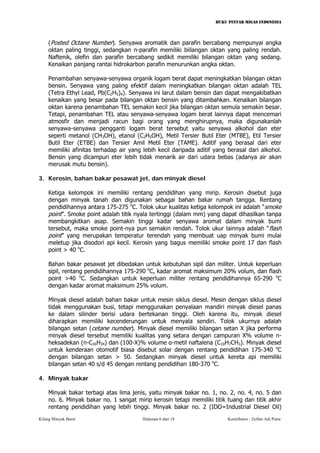 BUKU PINTAR MIGAS INDONESIA 
(Posted Octane Number). Senyawa aromatik dan parafin bercabang mempunyai angka oktan paling tinggi, sedangkan n-parafin memiliki biilangan oktan yang paling rendah. Naftenik, olefin dan parafin bercabang sedikit memiliki bilangan oktan yang sedang. Kenaikan panjang rantai hidrokarbon parafin menurunkan angka oktan. 
Penambahan senyawa-senyawa organik logam berat dapat meningkatkan bilangan oktan bensin. Senyawa yang paling efektif dalam meningkatkan bilangan oktan adalah TEL (Tetra Ethyl Lead, Pb(C2H5)4). Senyawa ini larut dalam bensin dan dapat mengakibatkan kenaikan yang besar pada bilangan oktan bensin yang ditambahkan. Kenaikan bilangan oktan karena penambahan TEL semakin kecil jika bilangan oktan semula semakin besar. Tetapi, penambahan TEL atau senyawa-senyawa logam berat lainnya dapat mencemari atmosfir dan menjadi racun bagi orang yang menghirupnya, maka digunakanlah senyawa-senyawa pengganti logam berat tersebut yaitu senyawa alkohol dan eter seperti metanol (CH3OH), etanol (C2H5OH), Metil Tersier Butil Eter (MTBE), Etil Tersier Butil Eter (ETBE) dan Tersier Amil Metil Eter (TAME). Aditif yang berasal dari eter memiliki afinitas terhadap air yang lebih kecil daripada aditif yang berasal dari alkohol. Bensin yang dicampuri eter lebih tidak menarik air dari udara bebas (adanya air akan merusak mutu bensin). 
3. Kerosin, bahan bakar pesawat jet, dan minyak diesel 
Ketiga kelompok ini memiliki rentang pendidihan yang mirip. Kerosin disebut juga dengan minyak tanah dan digunakan sebagai bahan bakar rumah tangga. Rentang pendidihannya antara 175-275 oC. Tolok ukur kualitas ketiga kelompok ini adalah “smoke point”. Smoke point adalah titik nyala tertinggi (dalam mm) yang dapat dihasilkan tanpa membangkitkan asap. Semakin tinggi kadar senyawa aromat dalam minyak bumi tersebut, maka smoke point-nya pun semakin rendah. Tolok ukur lainnya adalah “flash point” yang merupakan temperatur terendah yang membuat uap minyak bumi mulai meletup jika disodori api kecil. Kerosin yang bagus memiliki smoke point 17 dan flash point > 40 oC. 
Bahan bakar pesawat jet dibedakan untuk kebutuhan sipil dan militer. Untuk keperluan sipil, rentang pendidihannya 175-290 oC, kadar aromat maksimum 20% volum, dan flash point >40 oC. Sedangkan untuk keperluan militer rentang pendidihannya 65-290 oC dengan kadar aromat maksimum 25% volum. 
Minyak diesel adalah bahan bakar untuk mesin siklus diesel. Mesin dengan siklus diesel tidak menggunakan busi, tetapi menggunakan penyalaan mandiri minyak diesel panas ke dalam silinder berisi udara bertekanan tinggi. Oleh karena itu, minyak diesel diharapkan memiliki kecenderungan untuk menyala sendiri. Tolok ukurnya adalah bilangan setan (cetane number). Minyak diesel memiliki bilangan setan X jika performa minyak diesel tersebut memiliki kualitas yang setara dengan campuran X% volume n- heksadekan (n-C16H34) dan (100-X)% volume α-metil naftalena (C10H7CH3). Minyak diesel untuk kenderaan otomotif biasa disebut solar dengan rentang pendidihan 175-340 oC dengan bilangan setan > 50. Sedangkan minyak diesel untuk kereta api memiliki bilangan setan 40 s/d 45 dengan rentang pendidihan 180-370 oC. 
4. Minyak bakar 
Minyak bakar terbagi atas lima jenis, yaitu minyak bakar no. 1, no. 2, no. 4, no. 5 dan no. 6. Minyak bakar no. 1 sangat mirip kerosin tetapi memiliki titik tuang dan titik akhir rentang pendidihan yang lebih tinggi. Minyak bakar no. 2 (IDO=Industrial Diesel Oil) 
Kilang Minyak Bumi Halaman 6 dari 18 Kontributor : Zulfan Adi Putra 
 
