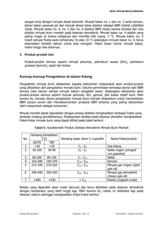 BUKU PINTAR MIGAS INDONESIA 
sangat mirip dengan minyak diesel otomotif. Minyak bakar no. 1 dan no. 2 serta kerosin, bahan bakar pesawat jet dan minyak diesel biasa disebut sebagai BBM distilat (distillate fuels). Minyak bakar no. 4, no. 5 dan no. 6 disebut BBM residu karena berasal dari sisa distilasi minyak bumi mentah pada tekanan atmosferik. Minyak bakar no. 4 adalah yang paling ringan di antara ketiganya dan memiliki titik tuang -7 oC. Minyak bakar no. 5 masih berupa fluida pada temperatur di atas 10 oC sedangkan minyak bakar no. 6 harus dipanaskan terlebih dahulu untuk bisa mengalir. Makin besar nomor minyak bakar, makin tinggi nilai kalornya. 
5. Produk-produk lain 
Produk-produk lainnya seperti minyak pelumas, petroleum waxes (lilin), petroleum greases (gemuk), aspal dan kokas. 
Konsep-konsep Pengolahan di dalam Kilang 
Pengolahan minyak bumi didasarkan kepada kebutuhan masyarakat akan produk-produk yang dihasilkan dari pengolahan minyak bumi. Volume permintaan terhadap bensin dan BBM lainnya (dari bensin sampai minyak bakar) sangatlah besar. Sedangkan kebutuhan akan produk-produk lainnya seperti minyak pelumas, lilin, gemuk, dan kokas relatif kecil. Oleh karena itu, konsep utama pengolahan minyak bumi mentah didasarkan untuk menyediakan BBM secara umum dan memaksimumkan produksi BBM tertentu yang paling dibutuhkan oleh masyarakat sebagai konsumen. 
Minyak mentah dapat dipisahkan dengan proses distilasi menghasilkan berbagai fraksi yang berbeda rentang pendidihannya. Pelaksanaan distilasi pada tekanan atmosfer menghasilkan fraksi-fraksi minyak bumi yang dapat dilihat pada tabel berikut: 
Tabel 5. Karakteristik Produk Distilasi Atmosferik Minyak Bumi Mentah 
Rentang Pendidihan (oC) 
No. 
ASTM 
TBP 
Rentang kasar atom C n-parafin 
Nama fraksi/produk 
1 
<30 
<30 
C1 - C4 
Gas kilang 
2 
30-100 
30-90 
C4 - C7 
Nafta ringan (straight run gasoline) 
3 
80-200 
85-190 
C7 - C11 
Nafta 
4 
165-280 
190-270 
C10 - C16 
Kerosin 
5 
215-340 
270-320 
C12 - C19 
Minyak gas ringan (light gas oil) 
6 
290-440 
320-430 
C16 - C28 
Minyak gas atmosferik (heavy gas oil) 
7 
>400 
>430 
> C25 
Residu (topped crude) 
Residu yang diperoleh akan rusak (terurai) jika terus didistilasi pada tekanan atmosferik dengan temperatur yang lebih tinggi lagi. Oleh karena itu, residu ini didistilasi lagi pada tekanan vakum sehingga menghasilkan fraksi-fraksi berikut : 
Kilang Minyak Bumi Halaman 7 dari 18 Kontributor : Zulfan Adi Putra 
 