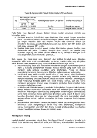 BUKU PINTAR MIGAS INDONESIA 
Tabel 6. Karakteristik Produk Distilasi Vakum Minyak Residu 
Rentang pendidihan normal (perkiraan), oC 
No. 
ASTM 
TBP 
Rentang kasar atom C n-parafin 
Nama fraksi/produk 
1 
400-570 
430-570 
C25-C50 
Minyak gas vakum 
2 
>540 
>570 
>C45 
Minyak residu vakum 
Fraksi-fraksi yang diperoleh dengan distilasi minyak mentah umumnya memiliki dua kelemahan yaitu : 
a. Distribusi kuantitas fraksi-fraksi yang diinginkan tidak sesuai dengan kebutuhan pasar. Contohnya volume total fraksi-fraksi ringan (bensin, nafta, kerosin dan minyak gas ringan) biasanya lebih kecil daripada volume total campuran minyak gas atmosferik dan residu, padahal kebutuhan pasar akan bensin dan BBM distilat jauh lebih besar daripada BBM residu. 
b. Kualitas fraksi-fraksi tersebut sangat rendah dibandingkan dengan kualitas yang disyaratkan oleh pasar. Contohnya bilangan oktan straight run gasoline yang diperoleh langsung dari proses distilasi berkisar 67-70, sedangkan bilangan oktan yang disyaratkan pasar minimal 87 (premium). 
Oleh karena itu, fraksi-fraksi yang diperoleh dari distilasi tersebut perlu dilakukan pengolahan lebih lanjut untuk memaksimalkan perolehan produk-produk yang diinginkan pasar. Proses-proses pengolahan yang umum dilakukan adalah sebagai berikut : 
a. fraksi-fraksi yang terdiri atas hidrokarbon-hidrokarbon dengan molekul besar (jumlah atom C banyak) direngkahkan menjadi molekul-molekul yang lebih kecil dan mendidih pada rentang pendidihan yang dikehendaki. Proses ini disebut perengkahan (cracking) dan umumnya dilakukan pada minyak gas serta residu. 
b. fraksi-fraksi yang sudah memiliki jumlah atom C yang sesuai, tetapi kualitasnya masih rendah, dibentuk ulang sehingga memiliki struktur yang berbeda seperti menjadi bercabang, siklik atau aromatik. Proses ini disebut reformasi (reforming) jika berat molekulnya berbeda sedikit dari berat molekul semula. Dan jika hanya mengalami perubahan struktur tanpa mengalami perubahan berat molekul, maka prosesnya disebut isomerisasi. 
c. molekul-molekul hidrokarbon yang terlalu kecil dirangkaikan dengan molekul-molekul lainnya menjadi hidrokarbon bermolekul besar dan mendidih pada rentang yang diinginkan. Jika senyawa-senyawa yang dirangkaikan adalah senyawa-senyawa yang sama maka prosesnya disebut polimerisasi (meskipun yang terjadi di dalam kilang hanyalah dimerisasi, trimerisasi dan oligomerisasi). Jika yang dirangkaikan adalah senyawa alkana dengan molekul hidrokarbon tak jenuh, prosesnya disebut dengan alkilasi. 
d. produk-produk dari konversi kimia di atas beserta produk distilasi minyak mentahnya dimurnikan untuk menghilangkan zat-zat yang tidak dikehendaki, memperbaiki warna, meningkatkan kejernihan dan diramu menjadi produk-produk yang kualitas maupun kuantitasnya sesuai dengan permintaan pasar. 
Konfigurasi Kilang 
Langkah-langkah pemrosesan minyak bumi (konfigurasi kilang) bergantung kepada jenis minyak bumi mentah yang akan diolah serta jenis BBM yang akan dihasilkan dan dijual ke Kilang Minyak Bumi Halaman 8 dari 18 Kontributor : Zulfan Adi Putra 
 