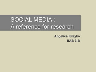 SOCIAL MEDIA :
A reference for research
Angelica Kilayko
BAB 3-B
 