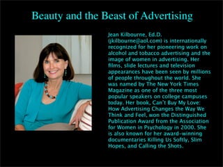 Beauty and the Beast of Advertising
                Jean Kilbourne, Ed.D.
                (jkilbourne@aol.com) is internationally
                recognized for her pioneering work on
                alcohol and tobacco advertising and the
                image of women in advertising. Her
                ﬁlms, slide lectures and television
                appearances have been seen by millions
                of people throughout the world. She
                was named by The New York Times
                Magazine as one of the three most
                popular speakers on college campuses

  Jen           today. Her book, Can’t Buy My Love:
                How Advertising Changes the Way We
                Think and Feel, won the Distinguished
                Publication Award from the Association
                for Women in Psychology in 2000. She
                is also known for her award-winning
                documentaries Killing Us Softly, Slim
                Hopes, and Calling the Shots.
 