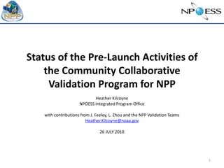 Status of the Pre-Launch Activities of the Community Collaborative Validation Program for NPP Heather Kilcoyne NPOESS Integrated Program Office with contributions from J. Feeley, L. Zhou and the NPP Validation Teams Heather.Kilcoyne@noaa.gov 26 JULY 2010 1 