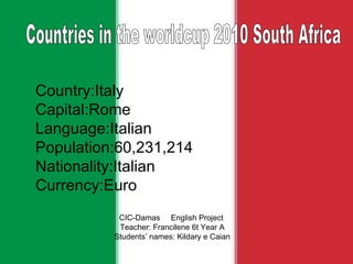 Country:Italy Capital:Rome Language:Italian Population:60,231,214 Nationality:Italian Currency:Euro CIC-Damas  English Project  Teacher: Francilene 6t Year A Students’ names: Kildary e Caian Countries in the worldcup 2010 South Africa  
