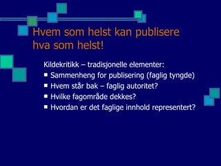 Hvem som helst kan publisere hva som helst! Kildekritikk – tradisjonelle elementer:  Sammenheng for publisering (faglig tyngde) Hvem står bak – faglig autoritet? Hvilke fagområde dekkes? Hvordan er det faglige innhold representert? 