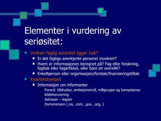Elementer i vurdering av seriøsitet: Hvilken faglig autoritet ligger bak? Er det faglige anerkjente personer involvert?  Hvem er informasjonen beregnet på? Fag eller forskning, fagbok eller fagartikkel, eller bare en oversikt? Enkeltperson eller organisasjon/foretak/finansieringstiltak Kvalitetstempel: Informasjon om informanter  Forord: tilblivelse, ambisjonsnivå, målgruppe og kompetanse Kildehenvisning Adresser – logoer Domenenavn (.no, .com, .gov, .org, ) 