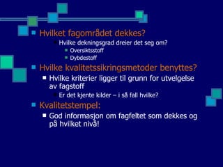 Hvilket fagområdet dekkes? Hvilke dekningsgrad dreier det seg om? Oversiktsstoff Dybdestoff  Hvilke kvalitetssikringsmetoder benyttes? Hvilke kriterier ligger til grunn for utvelgelse av fagstoff Er det kjente kilder – i så fall hvilke?  Kvalitetstempel: God informasjon om fagfeltet som dekkes og på hvilket nivå! 