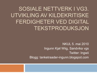 Sosiale nettverk i Vg3. Utvikling av kildekritiske ferdigheter ved digital tekstproduksjon  NKUL 5. mai 2010 Ingunn Kjøl Wiig, Sandvika vgs Twitter: Ingwii Blogg: tanketraader-ingunn.blogspot.com 