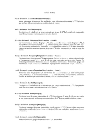 Manual do Kile
void document.closeAllEnvironments();
Insere marcas de fechamento dos ambientes para todos os ambientes de LATEX abertos,
que tenham sido encontrados na posição atual do cursor.
bool document.hasTexgroup();
Devolve true (verdadeiro) se for encontrado um grupo de LATEX envolvente na posição
atual do cursor, caso contrário, devolve false (falso).
String document.texgroup(bool dentro = true);
Devolve o texto do entorno do grupo LATEX. Se inside for false, o texto do grupo LATEX
incluindo as chaves envolventes {...} será devolvido, caso contrário, será sem estas cha-
ves. Se nenhum parâmetro for fornecido, inside é deﬁnido como false. O texto retornado
é vazio se nenhum texto envolvente do grupo LATEX for encontrado na posição atual do
cursor.
Range document.texgroupRange(bool dentro = true);
Devolve o intervalo do grupo LATEX envolvente. Se inside for falso, o intervalo incluindo
as chaves envolventes {...} será devolvido, caso contrário, será sem estas chaves. Se
nenhum parâmetro for fornecido, inside é deﬁnido como false. Se nenhum grupo for
encontrado, Range.invalid() é retornado, o que pode ser testado com Range.isValid().
void document.removeTexgroup(bool dentro = true);
Remove o texto do grupo LATEX envolvente. Se inside for false, o texto deste grupo
LATEX incluindo as chaves envolventes {...} será removido, caso contrário, sem estas
chaves. Se nenhum parâmetro for fornecido, inside é deﬁnido como false.
bool document.hasMathgroup();
Devolve true (verdadeiro) se for encontrado um grupo matemático de LATEX na posição
atual do cursor, caso contrário, devolve false (falso).
String document.mathgroup();
Devolve o texto do grupo matemático de LATEX envolvente. O texto devolvido será vazio
se não for encontrado nenhum grupo matemático de LATEX na posição atual do cursor.
Range document.mathgroupRange();
Devolve o intervalo do grupo matemático envolvente do LATEX. Se não existir um grupo
matemático envolvente, Range.invalid() é devolvido, que poderá ser testado com Range.
isValid().
void document.removeMathgroup();
Remove o texto do grupo matemático de LATEX envolvente.
100
 