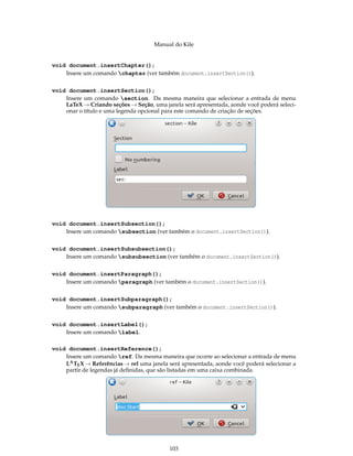 Manual do Kile
void document.insertChapter();
Insere um comando chapter (ver também document.insertSection()).
void document.insertSection();
Insere um comando section. Da mesma maneira que selecionar a entrada de menu
LaTeX → Criando seções → Seção, uma janela será apresentada, aonde você poderá seleci-
onar o título e uma legenda opcional para este comando de criação de seções.
void document.insertSubsection();
Insere um comando subsection (ver também o document.insertSection()).
void document.insertSubsubsection();
Insere um comando subsubsection (ver também o document.insertSection()).
void document.insertParagraph();
Insere um comando paragraph (ver também o document.insertSection()).
void document.insertSubparagraph();
Insere um comando subparagraph (ver também o document.insertSection()).
void document.insertLabel();
Insere um comando label.
void document.insertReference();
Insere um comando ref. Da mesma maneira que ocorre ao selecionar a entrada de menu
LATEX → Referências → ref uma janela será apresentada, aonde você poderá selecionar a
partir de legendas já deﬁnidas, que são listadas em uma caixa combinada.
103
 