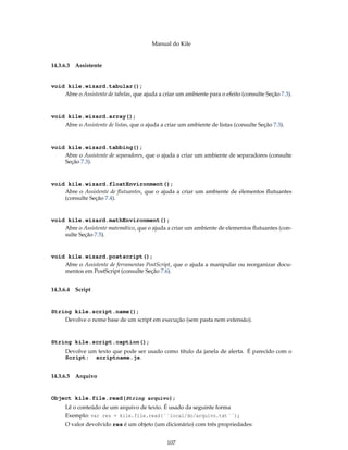 Manual do Kile
14.3.6.3 Assistente
void kile.wizard.tabular();
Abre o Assistente de tabelas, que ajuda a criar um ambiente para o efeito (consulte Seção 7.3).
void kile.wizard.array();
Abre o Assistente de listas, que o ajuda a criar um ambiente de listas (consulte Seção 7.3).
void kile.wizard.tabbing();
Abre o Assistente de separadores, que o ajuda a criar um ambiente de separadores (consulte
Seção 7.3).
void kile.wizard.floatEnvironment();
Abre o Assistente de ﬂutuantes, que o ajuda a criar um ambiente de elementos ﬂutuantes
(consulte Seção 7.4).
void kile.wizard.mathEnvironment();
Abre o Assistente matemático, que o ajuda a criar um ambiente de elementos ﬂutuantes (con-
sulte Seção 7.5).
void kile.wizard.postscript();
Abre o Assistente de ferramentas PostScript, que o ajuda a manipular ou reorganizar docu-
mentos em PostScript (consulte Seção 7.6).
14.3.6.4 Script
String kile.script.name();
Devolve o nome base de um script em execução (sem pasta nem extensão).
String kile.script.caption();
Devolve um texto que pode ser usado como título da janela de alerta. É parecido com o
Script: scriptname.js.
14.3.6.5 Arquivo
Object kile.file.read(String arquivo);
Lê o conteúdo de um arquivo de texto. É usado da seguinte forma
Exemplo: var res = kile.file.read(´´local/do/arquivo.txt´´);
O valor devolvido res é um objeto (um dicionário) com três propriedades:
107
 