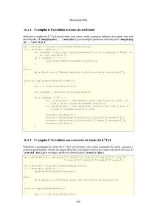 Manual do Kile
14.4.1 Exemplo 1: Substituir o nome do ambiente
Substitui o ambiente LATEX envolvente com outro, onde a posição relativa do cursor não será
modiﬁcada. O begin{abc}...end{abc}, por exemplo, pode ser alterado para begin{xy
z}...end{xyz}.
var intervalo = document.environmentRange(false);
if ( intervalo.isValid() ) {
var nomeAmb = kile.input.getLatexCommand("Insira o ambiente","Nome ←
do novo ambiente:");
if ( nomeAmb != ’’ ) {
replaceEnvCommand(nomeAmb ,intervalo);
}
}
else {
kile.alert.sorry("Nenhum ambiente LaTeX envolvente encontrado.");
}
function replaceEnvCommand(novoAmb ,r)
{
var c = view.cursorPosition();
var nomeAmb = document.environmentName();
if ( nomeAmb != "" ) {
var iniIntervalo = new Range(r.start ,new Cursor(r.start. ←
line ,r.start.column+8+nomeAmb.length));
var fimIntervalo = new Range(new Cursor(r.end.line ,r.end. ←
column -6-nomeAmb.length),r.end);
document.editBegin();
document.replaceText(fimIntervalo ,"end{"+novoAmb +"}");
document.replaceText(iniIntervalo ,"begin{"+novoAmb +"}");
document.editEnd();
}
}
14.4.2 Exemplo 2: Substituir um comando de fonte do LATEX
Substitui o comando de fonte do LATEX envolvente com outro comando de fonte, quando o
cursor é posicionado dentro do grupo de texto. A posição relativa do cursor não será alterada. O
textbf{abc}, por exemplo, pode ser alterado para textit{abc}.
var comandosFonte = new Array("textbf","textit","textsl","texttt",
"textsc","textrm","textsf","emph");
var intervalo = document.texgroupRange(false);
if ( intervalo.isValid() ) {
replaceFontCommand(intervalo);
}
else {
kile.alert.sorry("Nenhum grupo TeX envolvente encontrado.");
}
function replaceFontCommand(r)
{
var c = view.cursorPosition();
109
 