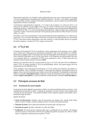 Manual do Kile
letras latinas equivale a teq. Existem várias explicações para isso, mas a mais provável é porque
o TEX foi originalmente concebido para relatórios técnicos e, de fato, a sua melhor capacidade
era a formatação correta e simples de fórmulas matemáticas, o que era então uma tarefa bastante
dispendiosa, morosa e frustrante.
A pronúncia é supostamente a seguinte: o T é como é de se esperar, o E como em metro e o X
como o ich do Alemão. Se não souber como soa o ch, é mais ou menos como o som que um gato
assanhado produz; o símbolo do IPA é o /ç/. Muitas pessoas usam uma pronúncia diferente do
acho (símbolo do IPA /x/), mas foi perguntado pessoalmente a alguns Gregos que conﬁrmaram
a primeira versão. Você deverá notar que várias pessoas pronunciam de forma errada TEX como
/teks/ ou /tek/.
Por último, no LATEX os primeiros LA são pronunciados de forma semelhante a lei: a ideia é que,
ainda que o TEX em bruto seja difícil, até mesmo um homem lay (leigo) poderá usar macros de
LATEX. Uma forma menos inspiradora, mas mais realista, é o fato de poder derivar do apelido
de Leslie Lamport, o criador do LATEX. Agora você já sabe!
2.2 LATEX 101
O sistema de formatação LATEX é semelhante a outras linguagens de formatação, como o XML,
que é usado para vários tipos de documentos (incluindo o que você está lendo) ou o HTML,
usado para as páginas Web. A ideia geral por trás das linguagens de formatação é usar palavras-
chave especiais chamadas marcas ou tags, que dizem a um programa (um processador de texto,
um navegador Web ou o compilador LATEX) como apresentar o texto. O Kile oferece-lhe um
conjunto razoável destas marcas no menu LaTeX.
Embora nós tentaremos lhe dar uma boa ideia do que é o LATEX, este não é O Livro Deﬁnitivo
sobre LATEX. Se quiser aprender LATEX em profundidade, talvez você queira pegar um livro
emprestado em sua biblioteca local.
Como qualquer outra linguagem de formatação, o LATEX contém um preâmbulo, que deﬁne co-
mandos globais, como o tamanho do papel, a numeração das páginas, dimensões do texto na
página, e um corpo do documento, que contém o texto do documento. O preâmbulo contém pelo
menos o comando documentclass e antecede o corpo do documento, que começa com o co-
mando begin{document} e é, previsivelmente, terminado pelo comando end{document}.
2.3 Principais recursos do Kile
2.3.1 Assistente de início rápido
O assistente de Início Rápido incorporado ao Kile é uma funcionalidade útil para começar a criar
rapidamente documentos no Kile. A seleção do assistente no menu fornece várias opções para
a criação do seu documento. Você poderá também indicar algumas opções relacionadas com o
documento logo de início.
Opções de Classe:
• Classe do Documento: Escolha o tipo de documento que deseja criar: article, book, letter,
report, scrartcl, scrreprt, scrbook, prosper, beamer ou outra classe personalizada.
• Tamanho da fonte: Diz ao Kile qual tamanho em pontos (pt) você quer usar.
• Tamanho do papel: Escolha o tamanho ou estilo das folhas.
• Codiﬁcação: De modo geral, é uma boa ideia usar a codiﬁcação do seu sistema. Os sistemas
modernos cada vez mais usam o UTF-8 como codiﬁcação padrão. Se puder, use ’utf8’ ou ’utf8x’
(que é a ortograﬁa correta para documentos LATEX).
11
 