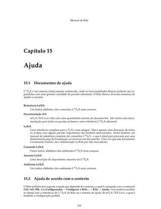 Manual do Kile
Capítulo 15
Ajuda
15.1 Documentos de ajuda
LATEX é um sistema relativamente soﬁsticado, onde as funcionalidades básicas poderão ser ex-
pandidas com uma grande variedade de pacotes adicionais. O Kile oferece diversas maneiras de
ajudar o usuário.
Referência LaTeX
Um índice alfabético dos comandos LATEX mais comuns.
Documentação TeX
teTEX/TeX Live vêm com uma quantidade enorme de documentos. Isto inclui uma docu-
mentação para todos os pacotes inclusos e uma referência LATEX adicional.
LaTeX
Uma referência completa para o TEX e seus amigos. Não é apenas uma descrição de todos
os scripts, mas alguns pacotes importantes são também mencionados. Inclui também um
manual de referência completo de comandos LATEX - o que é ideal para procurar por uma
determinada peça de formatação, ao escrever um documento. Uma vez que este documento
é realmente extenso, ele é referenciado no Kile por três marcadores.
Comando LaTeX
Outro índice alfabético dos ambientes LATEX mais comuns.
Assunto LaTeX
Uma descrição de importantes assuntos do LATEX.
Ambiente LaTeX
Um índice alfabético dos ambientes LATEX mais comuns.
15.2 Ajuda de acordo com o contexto
O Kile também tem suporte à ajuda que depende do contexto, a qual é carregada com o comando
Ctrl+Alt+HK. Em Conﬁgurações → Conﬁgurar o Kile... → Kile → Ajuda, você poderá escolher
se deseja usar a referência de LATEX do Kile ou o sistema de ajuda do teTEX/TeX Live, o qual é
também a conﬁguração padrão.
112
 