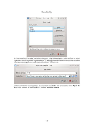Manual do Kile
Se clicar no botão Adicionar, irá obter outra janela, onde poderá editar o nome do item do menu
e escolher o arquivo ou URL correspondente. O segundo botão à direita do campo de texto inicia
o Konqueror, que pode ser usado para determinar a URL correta.
Depois de terminar a conﬁguração, todos os itens escolhidos irão aparecer no menu Ajuda do
Kile, como um item de menu especial chamado Ajuda do usuário.
115
 