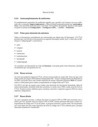 Manual do Kile
2.3.4 Autocompletamento de ambientes
O completamento automático de ambientes signiﬁca que, quando você começar um novo ambi-
ente com o comando begin{ambiente}, o Kile irá inserir automaticamente um end{ambie
nte}, com uma linha entre eles para o seu texto. Você poderá, obviamente, desativar esta opção
se quiser na janela em Conﬁgurações → Conﬁgurar o Kile... → LaTeX → Ambientes.
2.3.5 Pular para elemento da estrutura
Todos os documentos normalmente são estruturados em algum tipo de hierarquia. O LATEX
permite que você divida os documentos na seguinte hierarquia (sendo ’part’ o mais alto na hie-
rarquia e ’subparagraph’ o mais baixo):
• part
• chapter
• section
• subsection
• subsubsection
• paragraph
• subparagraph
Ao visualizar um documento na visão de Estrutura, você pode pular entre elementos, clicando
no elemento que você gostaria de ver.
2.3.6 Busca reversa
Ao criar seus próprios arquivos LATEX, a busca reversa pode ser muito útil. Uma vez que você
tenha criado um arquivo DVI (DeVice Independent File - Arquivo Independente de Dispositivo)
ou PDF, você pode clicar com o botão esquerdo do mouse, enquanto pressiona Shift no visuali-
zador e o Kile pulará para a linha correspondente no código-fonte em LATEX.
Um DVI é um tipo de arquivo que contém uma descrição de documento formatado, além de
outras informações, incluindo fonte dos caracteres, e é, junto com o PDF, a saída usual do TEX ou
LATEX. Existem muitos utilitários para visualizar, converter e imprimir arquivos DVI em vários
sistemas e dispositivos.
2.3.7 Busca direta
Ao usar a pesquisa inversa, a seleção dos itens no arquivo DVI ou PDF está associada com o
editor, por isso, quando clicar no arquivo DVI ou PDF, a janela principal salta para a seção cor-
respondente do código em LATEX do editor. A pesquisa normal é o oposto disto. Ela irá permitir
que você clique em uma seção especíﬁca de texto no código em LATEX, saltando para a posição
associada na janela do visualizador.
13
 