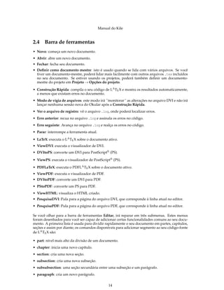 Manual do Kile
2.4 Barra de ferramentas
• Novo: começa um novo documento.
• Abrir: abre um novo documento.
• Fechar: fecha seu documento.
• Deﬁnir como documento mestre: isto é usado quando se lida com vários arquivos. Se você
tiver um documento-mestre, poderá lidar mais facilmente com outros arquivos .tex incluídos
no seu documento. Se estiver usando os projetos, poderá também deﬁnir um documento-
mestre do projeto em Projeto → Opções do projeto.
• Construção Rápida: compila o seu código de LATEX e mostra os resultados automaticamente,
a menos que existam erros no documento.
• Modo de vigia de arquivos: este modo irá ´´monitorar´´ as alterações no arquivo DVI e não irá
lançar nenhuma sessão nova do Okular após a Construção Rápida.
• Ver o arquivo de registro: vê o arquivo .log, onde poderá localizar erros.
• Erro anterior: recua no arquivo .log e assinala os erros no código.
• Erro seguinte: Avança no arquivo .log e realça os erros no código.
• Parar: interrompe a ferramenta atual.
• LaTeX: executa o LATEX sobre o documento ativo.
• ViewDVI: executa o visualizador de DVI.
• DVItoPS: converte um DVI para PostScript® (PS).
• ViewPS: executa o visualizador de PostScript® (PS).
• PDFLaTeX: executa o PDFLATEX sobre o documento ativo.
• ViewPDF: executa o visualizador de PDF.
• DVItoPDF: converte um DVI para PDF.
• PStoPDF: converte um PS para PDF.
• ViewHTML: visualiza o HTML criado.
• PesquisaDVI: Pula para a página do arquivo DVI, que corresponde à linha atual no editor.
• PesquisaPDF: Pula para a página do arquivo PDF, que corresponde à linha atual no editor.
Se você olhar para a barra de ferramentas Editar, irá reparar em três submenus. Estes menus
foram desenhados para você ser capaz de adicionar certas funcionalidades comuns ao seu docu-
mento. A primeira lista é usada para dividir rapidamente o seu documento em partes, capítulos,
seções e assim por diante; os comandos disponíveis para adicionar segmento ao seu código-fonte
de LATEX são:
• part: nível mais alto da divisão de um documento.
• chapter: inicia uma novo capítulo.
• section: cria uma nova seção.
• subsection: cria uma nova subseção.
• subsubsection: uma seção secundária entre uma subseção e um parágrafo.
• paragraph: cria um novo parágrafo.
14
 