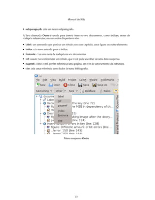 Manual do Kile
• subparagraph: cria um novo subparágrafo.
A lista chamada Outro é usada para inserir itens no seu documento, como índices, notas de
rodapé e referências; os comandos disponíveis são:
• label: um comando que produz um rótulo para um capítulo, uma ﬁgura ou outro elemento.
• index: cria uma entrada para o índice.
• footnote: cria uma nota de rodapé em seu documento.
• ref: usado para referenciar um rótulo, que você pode escolher de uma lista suspensa.
• pageref: como o ref, porém referencia uma página, em vez de um elemento da estrutura.
• cite: cria uma referência com dados de uma bibliograﬁa.
Menu suspenso Outro
15
 
