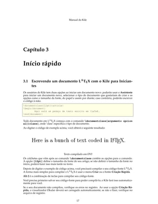 Manual do Kile
Capítulo 3
Início rápido
3.1 Escrevendo um documento LATEX com o Kile para Inician-
tes
Os usuários do Kile tem duas opções ao iniciar um documento novo: poderão usar o Assistente
para iniciar um documento novo, selecionar o tipo de documento que gostariam de criar e as
opções como o tamanho da fonte, do papel e assim por diante; caso contrário, poderão escrever
o código à mão.
documentclass [12pt]{article}
begin{document}
Aqui está um pedaço de texto escrito em LaTeX.
end{document}
Todo documento em LATEX começa com o comando documentclass[argumento opcion
al]{class}, onde ’class’ especiﬁca o tipo de documento.
Ao digitar o código de exemplo acima, você obterá o seguinte resultado:
Texto compilado em DVI
Os colchetes que vêm após ao comando documentclass contêm as opções para o comando.
A opção [12pt] deﬁne o tamanho da fonte do seu artigo; se não deﬁnir o tamanho da fonte no
início, poderá fazer isso mais tarde no texto.
Depois de digitar o exemplo de código acima, você precisará compilar o seu código-fonte LATEX.
A forma mais simples para compilar o LATEX é usar o menu Criar ou o botão Criação Rápida.
Alt-2 é a combinação de teclas para compilar seu código-fonte.
Você precisa primeiro salvar seu código-fonte para poder compilá-lo; o Kile fará isso automatica-
mente para você.
Se o seu documento não compilou, veriﬁque os erros no registro. Ao usar a opção Criação Rá-
pida, o visualizador Okular deverá ser carregado automaticamente; se não o ﬁzer, veriﬁque no
arquivo de registro.
17
 