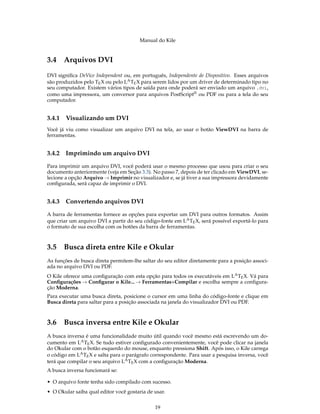 Manual do Kile
3.4 Arquivos DVI
DVI signiﬁca DeVice Independent ou, em português, Independente de Dispositivo. Esses arquivos
são produzidos pelo TEX ou pelo LATEX para serem lidos por um driver de determinado tipo no
seu computador. Existem vários tipos de saída para onde poderá ser enviado um arquivo .dvi,
como uma impressora, um conversor para arquivos PostScript® ou PDF ou para a tela do seu
computador.
3.4.1 Visualizando um DVI
Você já viu como visualizar um arquivo DVI na tela, ao usar o botão ViewDVI na barra de
ferramentas.
3.4.2 Imprimindo um arquivo DVI
Para imprimir um arquivo DVI, você poderá usar o mesmo processo que usou para criar o seu
documento anteriormente (veja em Seção 3.3). No passo 7, depois de ter clicado em ViewDVI, se-
lecione a opção Arquivo → Imprimir no visualizador e, se já tiver a sua impressora devidamente
conﬁgurada, será capaz de imprimir o DVI.
3.4.3 Convertendo arquivos DVI
A barra de ferramentas fornece as opções para exportar um DVI para outros formatos. Assim
que criar um arquivo DVI a partir do seu código-fonte em LATEX, será possível exportá-lo para
o formato de sua escolha com os botões da barra de ferramentas.
3.5 Busca direta entre Kile e Okular
As funções de busca direta permitem-lhe saltar do seu editor diretamente para a posição associ-
ada no arquivo DVI ou PDF.
O Kile oferece uma conﬁguração com esta opção para todos os executáveis em LATEX. Vá para
Conﬁgurações → Conﬁgurar o Kile... → Ferramentas+Compilar e escolha sempre a conﬁgura-
ção Moderna.
Para executar uma busca direta, posicione o cursor em uma linha do código-fonte e clique em
Busca direta para saltar para a posição associada na janela do visualizador DVI ou PDF.
3.6 Busca inversa entre Kile e Okular
A busca inversa é uma funcionalidade muito útil quando você mesmo está escrevendo um do-
cumento em LATEX. Se tudo estiver conﬁgurado convenientemente, você pode clicar na janela
do Okular com o botão esquerdo do mouse, enquanto pressiona Shift. Após isso, o Kile carrega
o código em LATEX e salta para o parágrafo correspondente. Para usar a pesquisa inversa, você
terá que compilar o seu arquivo LATEX com a conﬁguração Moderna.
A busca inversa funcionará se:
• O arquivo fonte tenha sido compilado com sucesso.
• O Okular saiba qual editor você gostaria de usar.
19
 
