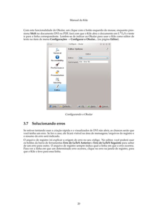 Manual do Kile
Com esta funcionalidade do Okular, um clique com o botão esquerdo do mouse, enquanto pres-
siona Shift no documento DVI ou PDF, fará com que o Kile abra o documento em LATEX e tente
ir para a linha correspondente. Lembre-se de indicar ao Okular para usar o Kile como editor de
texto no item de menu Conﬁgurações → Conﬁgurar o Okular... (na página Editor).
Conﬁgurando o Okular
3.7 Solucionando erros
Se estiver tentando usar a criação rápida e o visualizador de DVI não abrir, as chances serão que
você tenha um erro. Se for o caso, ele ﬁcará visível na área de mensagens/arquivos do registro e
o resumo do erro será indicado.
O arquivo de registro irá explicar a origem do erro no seu código. No editor, você poderá usar
os botões da barra de ferramentas Erro de LaTeX Anterior e Erro de LaTeX Seguinte para saltar
de um erro para outro. O arquivo de registro sempre indica qual a linha em que o erro ocorreu.
Para ver a linha em que um determinado erro ocorreu, clique no erro na janela de registro, para
que o Kile o leve para essa linha.
20
 