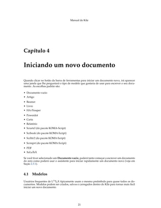 Manual do Kile
Capítulo 4
Iniciando um novo documento
Quando clicar no botão da barra de ferramentas para iniciar um documento novo, irá aparecer
uma janela que lhe perguntará o tipo de modelo que gostaria de usar para escrever o seu docu-
mento. As escolhas padrão são:
• Documento vazio
• Artigo
• Beamer
• Livro
• HA-Prosper
• Powerdot
• Carta
• Relatório
• Scrartcl (do pacote KOMA-Script)
• Scrbook (do pacote KOMA-Script)
• Scrlttr2 (do pacote KOMA-Script)
• Scrreprt (do pacote KOMA-Script)
• PDF
• XeLaTeX
Se você tiver selecionado um Documento vazio, poderá tanto começar a escrever um documento
do zero como poderá usar o assistente para iniciar rapidamente um documento novo (veja em
Seção 2.3.1).
4.1 Modelos
Usuários frequentes de LATEX tipicamente usam o mesmo preâmbulo para quase todos os do-
cumentos. Modelos podem ser criados, salvos e carregados dentro do Kile para tornar mais fácil
iniciar um novo documento.
21
 