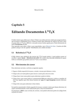 Manual do Kile
Capítulo 5
Editando Documentos LA
TEX
O editor interno que o Kile usa é o Kate. O Kate é um editor de texto criado para programadores,
que incorpora a habilidade de ler e destacar muitos tipos diferentes de arquivos de texto, entre
os quais estão o LATEX e o BibTEX; você pode acessar muitas opções para o Kate diretamente do
menu Ferramentas do Kile.
Para aprender mais sobre o Kate e suas capacidades, veja o Manual do Kate. Usuários do Kile
podem começar a ler do capítulo ‘Trabalhando com o Editor do Kate’.
5.1 Referência LATEX
O Kile oferece uma referência das marcas de LATEX muito prática, à qual poderá acessar se
escolher a opção Ajuda → Referência de LaTeX. Ela contém uma descrição detalhada de quase
todos os comandos que poderá usar no LATEX e a sua sintaxe.
5.2 Movimentos do cursor
Para selecionar um texto, você tem as seguintes opções:
• Segure o botão esquerdo do mouse, e arraste o mouse para destacar o texto.
• Clique uma vez numa palavra para mover o cursor para uma nova área.
• Clique duas vezes numa palavra para selecionar a palavra inteira.
• Clique duas vezes numa palavra e pressionando Ctrl para selecionar a palavra completa do
TEX. Isso signiﬁca que clicar dessa maneira em par de parbigskip somente seleciona
par.
• Clique três vezes para selecionar a frase inteira.
Se mantiver pressionado o botão esquerdo do mouse e arrastar o texto que deseja selecionar, irá
copiar automaticamente o texto selecionado para a área de transferência.
Se pressionar o Shift e usar as teclas de cursores, você poderá selecionar partes do código-fonte
na janela do editor.
24
 