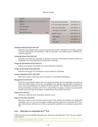 Manual do Kile
Ambiente (dentro) (Ctrl+Alt+S,E)
Selecione um ambiente sem as marcas envolventes. Se este comando for invocado, quando
já estiver selecionado um ambiente, o Kile irá expandir a sua seleção para o ambiente en-
volvente seguinte.
Ambiente (fora) (Ctrl+Alt+S,F)
Seleciona um ambiente, incluindo as marcas envolventes. Esta seleção também poderá ser
expandida com uma segunda invocação deste comando.
Grupo de TeX (dentro) (Ctrl+Alt+S,T)
Seleciona um grupo TEX dentro das chaves abrindo e fechando.
Grupo de TeX (fora) (Ctrl+Alt+S,U)
Seleciona um grupo TEX incluindo as chaves abrindo e fechando.
Grupo matemático (Ctrl+Alt+S,M)
Seleciona o grupo matemático atual, incluindo os comandos matemáticos.
Parágrafo (Ctrl+Alt+S,P)
Seleciona um parágrafo inteiro, isto é, um grupo de linhas de texto separadas em ambos os
lados por linhas vazias. Como tal, um parágrafo não signiﬁca apenas linhas contínuas de
texto, como está habituado nos editores de texto normais. Este signiﬁcado estendido tam-
bém inclui tabelas, comandos de LATEX e outras linhas de código. A única coisa importante
do Kile é que esse tipo de parágrafo é separado por duas linhas em branco.
Linha (Ctrl+Alt+S,L)
Seleciona a linha de texto da posição atual do cursor.
Palavra TeX (Ctrl+Alt+S,W)
Seleciona a palavra sob a posição atual do cursor. Esta seleção tem também um signiﬁcado
estendido, uma vez que este comando também permite selecionar comandos de LATEX,
que comecem por uma barra invertida e que possam também ter um asterisco opcional no
ﬁm.
5.6.1 Selecione os comandos de LATEX
O Kile tem uma funcionalidade estendida para selecionar comandos de LATEX. Se, por exemplo,
você escrever
text bfseriesitshape mais texto
26
 